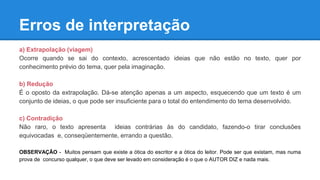 Erros de interpretação
a) Extrapolação (viagem)
Ocorre quando se sai do contexto, acrescentado ideias que não estão no texto, quer por
conhecimento prévio do tema, quer pela imaginação.
b) Redução
É o oposto da extrapolação. Dá-se atenção apenas a um aspecto, esquecendo que um texto é um
conjunto de ideias, o que pode ser insuficiente para o total do entendimento do tema desenvolvido.
c) Contradição
Não raro, o texto apresenta ideias contrárias às do candidato, fazendo-o tirar conclusões
equivocadas e, conseqüentemente, errando a questão.
OBSERVAÇÃO - Muitos pensam que existe a ótica do escritor e a ótica do leitor. Pode ser que existam, mas numa
prova de concurso qualquer, o que deve ser levado em consideração é o que o AUTOR DIZ e nada mais.
 