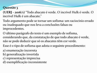 Questão 3
(UERJ - 2016/1) “Todo abacate é verde. O incrível Hulk é verde. O
incrível Hulk é um abacate.”
Todo argumento pode se tornar um sofisma: um raciocínio errado
ou inadequado que nos leva a conclusões falsas ou
improcedentes.
O último parágrafo do texto é um exemplo de sofisma,
considerando que, da constatação de que todo abacate é verde,
não se pode deduzir que só os abacates têm cor verde.
Esse é o tipo de sofisma que adota o seguinte procedimento:
a) enumeração incorreta
b) generalização invertida
c) representação imprecisa
d) exemplificação inconsistente
 