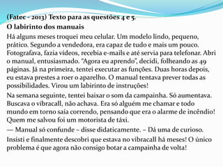 (Fatec - 2013) Texto para as questões 4 e 5.
O labirinto dos manuais
Há alguns meses troquei meu celular. Um modelo lindo, pequeno,
prático. Segundo a vendedora, era capaz de tudo e mais um pouco.
Fotografava, fazia vídeos, recebia e-mails e até servia para telefonar. Abri
o manual, entusiasmado. “Agora eu aprendo”, decidi, folheando as 49
páginas. Já na primeira, tentei executar as funções. Duas horas depois,
eu estava prestes a roer o aparelho. O manual tentava prever todas as
possibilidades. Virou um labirinto de instruções!
Na semana seguinte, tentei baixar o som da campainha. Só aumentava.
Buscava o vibracall, não achava. Era só alguém me chamar e todo
mundo em torno saía correndo, pensando que era o alarme de incêndio!
Quem me salvou foi um motorista de táxi.
— Manual só confunde – disse didaticamente. – Dá uma de curioso.
Insisti e finalmente descobri que estava no vibracall há meses! O único
problema é que agora não consigo botar a campainha de volta!
 