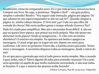 Atualmente, estou de computador novo. Fiz o que toda pessoa minuciosa faria.
Comprei um livro. Na capa, a promessa: “Rápido e fácil” – um guia prático,
simples e colorido! Resolvi: “Vou seguir cada instrução, página por página. Do
que adianta ter um supercomputador se não sei usá-lo?”. Quando cheguei à
página 20, minha cabeça latejava. O livro tem 342! Cada vez que olho, dá
vontade de chorar! Não seria melhor gastar o tempo relendo Guerra e Paz?
Tudo foi criado para simplificar. Mas até o microndas ficou difícil. A não ser
que eu queira fazer pipoca, que possui sua tecla própria. Mas não posso me
alimentar só de pipoca! Ainda se emagrecesse... E o fax com secretária
eletrônica? O anterior era simples. Eu apertava um botão e apagava as
mensagens. O atual exige que eu toque em um, depois em outro para
confirmar, e de novo no primeiro! Outro dia, a luzinha estava piscando. Tentei
ouvir a mensagem. A secretária disparou todas as mensagens, desde o início do
ano!
Eu sei que para a garotada que está aí tudo parece muito simples. Mas o mundo
é para todos, não é? Talvez alguém dê aulas para entender manuais! Ou o jeito
seria aprender só aquilo de que tenho realmente necessidade, e não usar todas
as funções. É o que a maioria das pessoas acaba fazendo!
(Walcyr Carrasco, Veja SP, 19.09.2007. Adaptado)
 