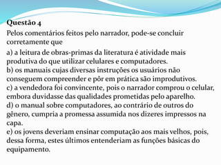 Questão 4
Pelos comentários feitos pelo narrador, pode-se concluir
corretamente que
a) a leitura de obras-primas da literatura é atividade mais
produtiva do que utilizar celulares e computadores.
b) os manuais cujas diversas instruções os usuários não
conseguem compreender e pôr em prática são improdutivos.
c) a vendedora foi convincente, pois o narrador comprou o celular,
embora duvidasse das qualidades prometidas pelo aparelho.
d) o manual sobre computadores, ao contrário de outros do
gênero, cumpria a promessa assumida nos dizeres impressos na
capa.
e) os jovens deveriam ensinar computação aos mais velhos, pois,
dessa forma, estes últimos entenderiam as funções básicas do
equipamento.
 