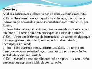 Questão 5
Analise as afirmações sobre trechos do texto e assinale a correta.
a) Em – Há alguns meses, troquei meu celular. –, o verbo haver
indica tempo decorrido e pode ser substituído, corretamente, por
Fazem.
b) Em – Fotografava, fazia vídeos, recebia e-mails e até servia para
telefonar. –, o termo em destaque expressa a ideia de exclusão.
c) Em – Virou um labirinto de instruções! –, o termo em destaque
foi empregado em sentido figurado, indicando confusão,
incompreensibilidade.
d) Em – Fiz o que toda pessoa minuciosa faria. –, o termo em
destaque pode ser substituído, corretamente e sem alteração do
sentido do texto, por limitada.
e) Em – Mas não posso me alimentar só de pipoca! –, a conjunção
em destaque expressa a ideia de comparação.
 