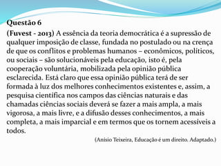 Questão 6
(Fuvest - 2013) A essência da teoria democrática é a supressão de
qualquer imposição de classe, fundada no postulado ou na crença
de que os conflitos e problemas humanos – econômicos, políticos,
ou sociais – são solucionáveis pela educação, isto é, pela
cooperação voluntária, mobilizada pela opinião pública
esclarecida. Está claro que essa opinião pública terá de ser
formada à luz dos melhores conhecimentos existentes e, assim, a
pesquisa científica nos campos das ciências naturais e das
chamadas ciências sociais deverá se fazer a mais ampla, a mais
vigorosa, a mais livre, e a difusão desses conhecimentos, a mais
completa, a mais imparcial e em termos que os tornem acessíveis a
todos.
(Anísio Teixeira, Educação é um direito. Adaptado.)
 