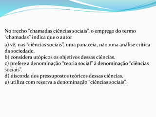 No trecho “chamadas ciências sociais”, o emprego do termo
“chamadas” indica que o autor
a) vê, nas “ciências sociais”, uma panaceia, não uma análise crítica
da sociedade.
b) considera utópicos os objetivos dessas ciências.
c) prefere a denominação “teoria social” à denominação “ciências
sociais”.
d) discorda dos pressupostos teóricos dessas ciências.
e) utiliza com reserva a denominação “ciências sociais”.
 