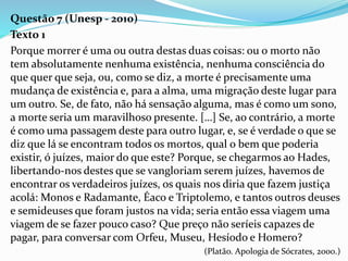 Questão 7 (Unesp - 2010)
Texto 1
Porque morrer é uma ou outra destas duas coisas: ou o morto não
tem absolutamente nenhuma existência, nenhuma consciência do
que quer que seja, ou, como se diz, a morte é precisamente uma
mudança de existência e, para a alma, uma migração deste lugar para
um outro. Se, de fato, não há sensação alguma, mas é como um sono,
a morte seria um maravilhoso presente. […] Se, ao contrário, a morte
é como uma passagem deste para outro lugar, e, se é verdade o que se
diz que lá se encontram todos os mortos, qual o bem que poderia
existir, ó juízes, maior do que este? Porque, se chegarmos ao Hades,
libertando-nos destes que se vangloriam serem juízes, havemos de
encontrar os verdadeiros juízes, os quais nos diria que fazem justiça
acolá: Monos e Radamante, Éaco e Triptolemo, e tantos outros deuses
e semideuses que foram justos na vida; seria então essa viagem uma
viagem de se fazer pouco caso? Que preço não seríeis capazes de
pagar, para conversar com Orfeu, Museu, Hesíodo e Homero?
(Platão. Apologia de Sócrates, 2000.)
 