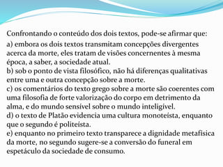 Confrontando o conteúdo dos dois textos, pode-se afirmar que:
a) embora os dois textos transmitam concepções divergentes
acerca da morte, eles tratam de visões concernentes à mesma
época, a saber, a sociedade atual.
b) sob o ponto de vista filosófico, não há diferenças qualitativas
entre uma e outra concepção sobre a morte.
c) os comentários do texto grego sobre a morte são coerentes com
uma filosofia de forte valorização do corpo em detrimento da
alma, e do mundo sensível sobre o mundo inteligível.
d) o texto de Platão evidencia uma cultura monoteísta, enquanto
que o segundo é politeísta.
e) enquanto no primeiro texto transparece a dignidade metafísica
da morte, no segundo sugere-se a conversão do funeral em
espetáculo da sociedade de consumo.
 