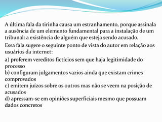 A última fala da tirinha causa um estranhamento, porque assinala
a ausência de um elemento fundamental para a instalação de um
tribunal: a existência de alguém que esteja sendo acusado.
Essa fala sugere o seguinte ponto de vista do autor em relação aos
usuários da internet:
a) proferem vereditos fictícios sem que haja legitimidade do
processo
b) configuram julgamentos vazios ainda que existam crimes
comprovados
c) emitem juízos sobre os outros mas não se veem na posição de
acusados
d) apressam-se em opiniões superficiais mesmo que possuam
dados concretos
 