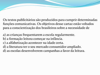 Os textos publicitários são produzidos para cumprir determinadas
funções comunicativas. Os objetivos desse cartaz estão voltados
para a conscientização dos brasileiros sobre a necessidade de
a) as crianças frequentarem a escola regularmente.
b) a formação leitora começar na infância.
c) a alfabetização acontecer na idade certa.
d) a literatura ter o seu mercado consumidor ampliado.
d) as escolas desenvolverem campanhas a favor da leitura.
 