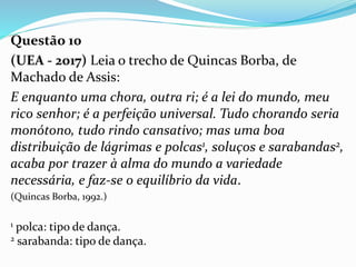 Questão 10
(UEA - 2017) Leia o trecho de Quincas Borba, de
Machado de Assis:
E enquanto uma chora, outra ri; é a lei do mundo, meu
rico senhor; é a perfeição universal. Tudo chorando seria
monótono, tudo rindo cansativo; mas uma boa
distribuição de lágrimas e polcas1, soluços e sarabandas2,
acaba por trazer à alma do mundo a variedade
necessária, e faz-se o equilíbrio da vida.
(Quincas Borba, 1992.)
1 polca: tipo de dança.
2 sarabanda: tipo de dança.
 