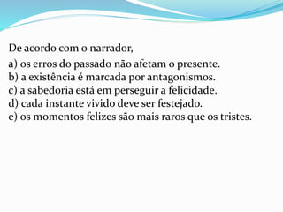 De acordo com o narrador,
a) os erros do passado não afetam o presente.
b) a existência é marcada por antagonismos.
c) a sabedoria está em perseguir a felicidade.
d) cada instante vivido deve ser festejado.
e) os momentos felizes são mais raros que os tristes.
 