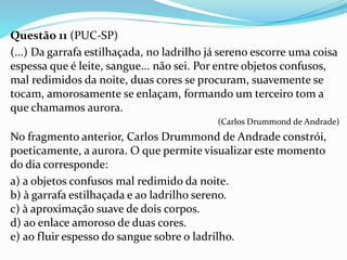 Questão 11 (PUC-SP)
(...) Da garrafa estilhaçada, no ladrilho já sereno escorre uma coisa
espessa que é leite, sangue... não sei. Por entre objetos confusos,
mal redimidos da noite, duas cores se procuram, suavemente se
tocam, amorosamente se enlaçam, formando um terceiro tom a
que chamamos aurora.
(Carlos Drummond de Andrade)
No fragmento anterior, Carlos Drummond de Andrade constrói,
poeticamente, a aurora. O que permite visualizar este momento
do dia corresponde:
a) a objetos confusos mal redimido da noite.
b) à garrafa estilhaçada e ao ladrilho sereno.
c) à aproximação suave de dois corpos.
d) ao enlace amoroso de duas cores.
e) ao fluir espesso do sangue sobre o ladrilho.
 