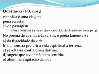 Questão 12 (FCC-2013)
esta vida é uma viagem
pena eu estar
só de passagem
(Paulo Leminski, La vie em close. 5a ed. S.Paulo: Brasiliense, 2000, p.134)
No poema de apenas três versos, o poeta lamenta-se
a) da fugacidade da vida.
b) demonstra preferir a vida espiritual à terrena.
c) revolta-se contra o seu destino.
d) sugere que a vida não tem sentido.
e) abomina a agitação da vida.
 