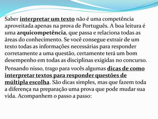 Saber interpretar um texto não é uma competência
aproveitada apenas na prova de Português. A boa leitura é
uma arquicompetência, que passa e relaciona todas as
áreas do conhecimento. Se você consegue extrair de um
texto todas as informações necessárias para responder
corretamente a uma questão, certamente terá um bom
desempenho em todas as disciplinas exigidas no concurso.
Pensando nisso, trago para vocês algumas dicas de como
interpretar textos para responder questões de
múltipla escolha. São dicas simples, mas que fazem toda
a diferença na preparação uma prova que pode mudar sua
vida. Acompanhem o passo a passo:
 