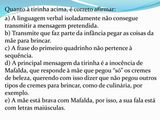 Quanto à tirinha acima, é correto afirmar:
a) A linguagem verbal isoladamente não consegue
transmitir a mensagem pretendida.
b) Transmite que faz parte da infância pegar as coisas da
mãe para brincar.
c) A frase do primeiro quadrinho não pertence à
sequência.
d) A principal mensagem da tirinha é a inocência de
Mafalda, que responde à mãe que pegou “só” os cremes
de beleza, querendo com isso dizer que não pegou outros
tipos de cremes para brincar, como de culinária, por
exemplo.
e) A mãe está brava com Mafalda, por isso, a sua fala está
com letras maiúsculas.
 