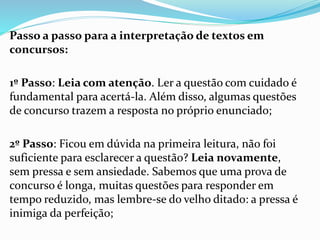 Passo a passo para a interpretação de textos em
concursos:
1º Passo: Leia com atenção. Ler a questão com cuidado é
fundamental para acertá-la. Além disso, algumas questões
de concurso trazem a resposta no próprio enunciado;
2º Passo: Ficou em dúvida na primeira leitura, não foi
suficiente para esclarecer a questão? Leia novamente,
sem pressa e sem ansiedade. Sabemos que uma prova de
concurso é longa, muitas questões para responder em
tempo reduzido, mas lembre-se do velho ditado: a pressa é
inimiga da perfeição;
 