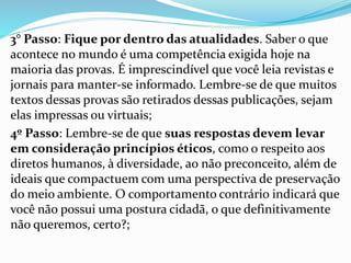 3° Passo: Fique por dentro das atualidades. Saber o que
acontece no mundo é uma competência exigida hoje na
maioria das provas. É imprescindível que você leia revistas e
jornais para manter-se informado. Lembre-se de que muitos
textos dessas provas são retirados dessas publicações, sejam
elas impressas ou virtuais;
4º Passo: Lembre-se de que suas respostas devem levar
em consideração princípios éticos, como o respeito aos
diretos humanos, à diversidade, ao não preconceito, além de
ideais que compactuem com uma perspectiva de preservação
do meio ambiente. O comportamento contrário indicará que
você não possui uma postura cidadã, o que definitivamente
não queremos, certo?;
 