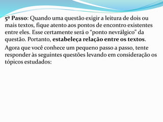 5º Passo: Quando uma questão exigir a leitura de dois ou
mais textos, fique atento aos pontos de encontro existentes
entre eles. Esse certamente será o “ponto nevrálgico” da
questão. Portanto, estabeleça relação entre os textos.
Agora que você conhece um pequeno passo a passo, tente
responder às seguintes questões levando em consideração os
tópicos estudados:
 