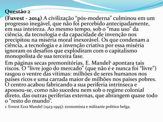 Questão 2
(Fuvest - 2014) A civilização “pós-moderna” culminou em um
progresso inegável, que não foi percebido antecipadamente,
em sua inteireza. Ao mesmo tempo, sob o “mau uso” da
ciência, da tecnologia e da capacidade de invenção nos
precipitou na miséria moral inexorável. Os que condenam a
ciência, a tecnologia e a invenção criativa por essa miséria
ignoram os desafios que explodiram com o capitalismo
monopolista de sua terceira fase.
Em páginas secas premonitórias, E. Mandel1 apontara tais
riscos. O “livre jogo do mercado” (que não é e nunca foi “livre”)
rasgou o ventre das vítimas: milhões de seres humanos nos
países ricos e uma carrada maior de milhões nos países pobres.
O centro acabou fabricando a sua periferia intrínseca e
apossou-se, como não sucedeu nem sob o regime colonial
direto, das outras periferias externas, que abrangem quase todo
o “resto do mundo”.
1: Ernest Ezra Mandel (1923-1995): economista e militante político belga.
 