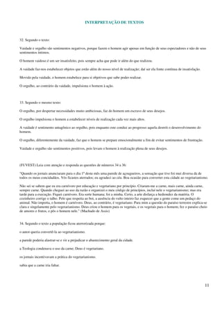 INTERPRETAÇÃO DE TEXTOS
11
32. Segundo o texto:
Vaidade e orgulho são sentimentos negativos, porque fazem o homem agir apenas em função de seus espectadores e não de seus
sentimentos íntimos.
O homem vaidoso é um ser insatisfeito, pois sempre acha que pode ir além do que realizou.
A vaidade faz-nos estabelecer objetos que estão além do nosso nível de realização; daí ser ela fonte contínua de insatisfação.
Movido pela vaidade, o homem estabelece para si objetivos que sabe poder realizar.
O orgulho, ao contrário da vaidade, impulsiona o homem à ação.
33. Segundo o mesmo texto:
O orgulho, por despertar necessidades muito ambiciosas, faz do homem um escravo de seus desejos.
O orgulho impulsiona o homem a estabelecer níveis de realização cada vez mais altos.
A vaidade é sentimento antagônico ao orgulho, pois enquanto este conduz ao progresso aquela destrói o desenvolvimento do
homem.
O orgulho, diferentemente da vaidade, faz que o homem se prepare emocionalmente a fim de evitar sentimentos de frustração.
Vaidade e orgulho são sentimentos positivos, pois levam o homem à realização plena de seus desejos.
(FUVEST) Leia com atenção e responda as questões de números 34 a 36:
"Quando os jornais anunciaram para o dia 1º deste mês uma parede de açougueiros, a sensação que tive foi mui diversa da de
todos os meus concidadãos. Vós ficastes aterrados; eu agradeci ao céu. Boa ocasião para converter esta cidade ao vegetarianismo.
Não sei se sabem que eu era carnívoro por educação e vegetariano por princípio. Criaram-me a carne, mais carne, ainda carne,
sempre carne. Quando cheguei ao uso da razão e organizei o meu código de princípios, incluí nele o vegetarianismo; mas era
tarde para a execução. Fiquei carnívoro. Era sorte humana; foi a minha. Certo, a arte disfarça a hediondez da matéria. O
cozinheiro corrige o talho. Pelo que respeita ao boi, a ausência do vulto inteiro faz esquecer que a gente come um pedaço do
animal. Não importa, o homem é carnívoro. Deus, ao contrário, é vegetariano. Para mim a questão do paraíso terrestre explica-se
clara e singelamente pelo vegetarianismo. Deus criou o homem para os vegetais, e os vegetais para o homem; fez o paraíso cheio
de amores e frutos, e pôs o homem nele." (Machado de Assis)
34. Segundo o texto a população ficou aterrorizada porque:
o autor queria convertê-la ao vegetarianismo.
a parede poderia alastrar-se e vir a prejudicar o abastecimento geral da cidade.
a Teologia condenava o uso da carne; Deus é vegetariano.
os jornais incentivavam a prática do vegetarianismo.
sabia que a carne iria faltar.
 
