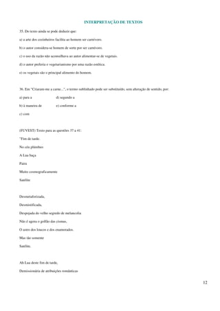 INTERPRETAÇÃO DE TEXTOS
12
35. Do texto ainda se pode deduzir que:
a) a arte dos cozinheiros facilita ao homem ser carnívoro.
b) o autor considera-se homem de sorte por ser carnívoro.
c) o uso da razão não aconselhava ao autor alimentar-se de vegetais.
d) o autor preferia o vegetarianismo por uma razão estética.
e) os vegetais são o principal alimento do homem.
36. Em "Criaram-me a carne...", o termo sublinhado pode ser substituído, sem alteração de sentido, por:
a) para a d) segundo a
b) à maneira de e) conforme a
c) com
(FUVEST) Texto para as questões 37 a 41:
"Fim de tarde.
No céu plúmbeo
A Lua baça
Paira
Muito cosmograficamente
Satélite
Desmetaforizada,
Desmistificada,
Despojada do velho segredo de melancolia
Não é agora o golfão das cismas,
O astro dos loucos e dos enamorados.
Mas tão somente
Satélite.
Ah Lua deste fim de tarde,
Demissionária de atribuições românticas
 