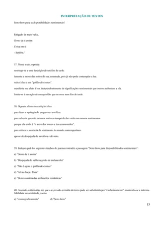 INTERPRETAÇÃO DE TEXTOS
13
Sem show para as disponibilidades sentimentais!
Fatigado de mais-valia,
Gosto de ti assim:
Coisa em si
- Satélite."
37. Nesse texto, o poeta:
restringe-se a uma descrição de um fim de tarde.
lamenta a morte das noites de sua juventude, pois já não pode contemplar a lua.
reduz à lua a um "golfão de cismas".
manifesta seu afeto à lua, independentemente de significações sentimentais que outros atribuíram a ela.
limita-se à narração de um episódio que ocorreu num fim de tarde.
38. O poeta afirma sua afeição à lua:
para fazer a apologia do progresso científico.
para advertir que não estamos mais em tempo de dar vazão aos nossos sentimentos.
porque ela ainda é "o astro dos loucos e dos enamorados".
para criticar a ausência de sentimento do mundo contemporâneo.
apesar de despojada de metáfora e de mito.
39. Indique qual dos seguintes trechos do poema contradiz a passagem "Sem show para disponibilidades sentimentais":
a) "Gosto de ti assim"
b) "Despojada do velho segredo de melancolia"
c) "Não é agora o golfão de cismas"
d) "A Lua baça / Paira"
e) "Demissionária das atribuições românticas"
40. Assinale a alternativa em que a expressão extraída do texto pode ser substituída por "exclusivamente", mantendo-se a máxima
fidelidade ao sentido do poema:
a) "cosmograficamente" d) "Sem show"
 