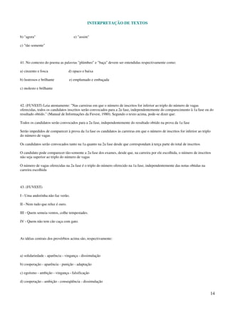 INTERPRETAÇÃO DE TEXTOS
14
b) "agora" e) "assim"
c) "tão somente"
41. No contexto do poema as palavras "plúmbeo" e "baça" devem ser entendidas respectivamente como:
a) cinzento e fosca d) opaco e baixa
b) lustrosos e brilhante e) emplumado e embaçada
c) molesto e brilhante
42. (FUVEST) Leia atentamente: "Nas carreiras em que o número de inscritos for inferior ao triplo do número de vagas
oferecidas, todos os candidatos inscritos serão convocados para a 2a fase, independentemente do comparecimento à 1a fase ou do
resultado obtido." (Manual de Informações da Fuvest, 1980). Segundo o texto acima, pode-se dizer que:
Todos os candidatos serão convocados para a 2a fase, independentemente do resultado obtido na prova da 1a fase
Serão impedidos de comparecer à prova da 1a fase os candidatos às carreiras em que o número de inscritos for inferior ao triplo
do número de vagas
Os candidatos serão convocados tanto na 1a quanto na 2a fase desde que correspondam à terça parte do total de inscritos
O candidato pode comparecer tão-somente a 2a fase dos exames, desde que, na carreira por ele escolhida, o número de inscritos
não seja superior ao triplo do número de vagas
O número de vagas oferecidas na 2a fase é o triplo do número oferecido na 1a fase, independentemente das notas obtidas na
carreira escolhida
43. (FUVEST)
I - Uma andorinha não faz verão.
II - Nem tudo que reluz é ouro.
III - Quem semeia ventos, colhe tempestades.
IV - Quem não tem cão caça com gato.
As idéias centrais dos provérbios acima são, respectivamente:
a) solidariedade - aparência - vingança - dissimulação
b) cooperação - aparência - punição - adaptação
c) egoísmo - ambição - vingança - falsificação
d) cooperação - ambição - conseqüência - dissimulação
 