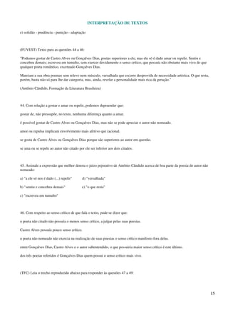INTERPRETAÇÃO DE TEXTOS
15
e) solidão - prudência - punição - adaptação
(FUVEST) Texto para as questões 44 a 46:
"Podemos gostar de Castro Alves ou Gonçalves Dias, poetas superiores a ele; mas ele só é dado amar ou repelir. Sentiu e
concebeu demais; escreveu em tumulto, sem exercer devidamente o senso crítico, que possuía não obstante mais vivo do que
qualquer poeta romântico, excetuado Gonçalves Dias.
Mareiam a sua obra poemas sem relevo nem músculo, versalhada que escorre desprovida de necessidade artística. O que resta,
porém, basta não só para lhe dar categoria, mas, ainda, revelar a personalidade mais rica da geração."
(Antônio Cândido, Formação da Literatura Brasileira)
44. Com relação a gostar e amar ou repelir, podemos depreender que:
gostar de, não pressupõe, no texto, nenhuma diferença quanto a amar.
é possível gostar de Castro Alves ou Gonçalves Dias, mas não se pode apreciar o autor não nomeado.
amor ou repulsa implicam envolvimento mais afetivo que racional.
se gosta de Castro Alves ou Gonçalves Dias porque são superiores ao autor em questão.
se ama ou se repele ao autor não citado por ele ser inferior aos dois citados.
45. Assinale a expressão que melhor denota o juízo pejorativo de Antônio Cândido acerca de boa parte da poesia do autor não
nomeado:
a) "a ele só nos é dado (...) repelir" d) "versalhada"
b) "sentiu e concebeu demais" e) "o que resta"
c) "escreveu em tumulto"
46. Com respeito ao senso crítico de que fala o texto, pode-se dizer que:
o poeta não citado não possuía o menos senso crítico, a julgar pelas suas poesias.
Castro Alves possuía pouco senso crítico.
o poeta não nomeado não exercia na realização de suas poesias o senso crítico manifesto fora delas.
entre Gonçalves Dias, Castro Alves e o autor subentendido, o que possuiria maior senso crítico é este último.
dos três poetas referidos é Gonçalves Dias quem possui o senso crítico mais vivo.
(TFC) Leia o trecho reproduzido abaixo para responder às questões 47 a 49:
 