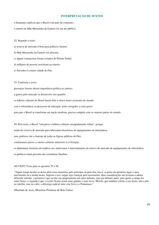 INTERPRETAÇÃO DE TEXTOS
18
o Itamaraty explicou que o Brasil é um país de contrastes.
o enterro de Mãe Menininha do Gantois foi um ato público.
52. Segundo o texto:
a) reserva de mercado é bom para políticos ilustres.
b) Mãe Menininha do Gantois era africana.
c) alguns romancistas foram cortados do Prêmio Nobel.
d) milhares de pessoas assistiram ao enterro.
e) Salvador é a maior cidade do País.
53. Conforme o texto:
presenças ilustres deram importância política ao enterro.
a guerra pelo mercado se desenvolve nos quartéis.
os hábitos culturais do Brasil fazem dele a oitava maior economia do mundo.
com a informática, os processos de educação serão corrigidos a curto prazo.
para que o Brasil se transforme em nação moderna, precisa competir com os maiores países do mundo.
54. Pelo texto, o Brasil "está preso a hábitos culturais arraigadamente tribais", porque:
ainda faz reserva de mercado para fabricantes brasileiros de equipamentos de informática.
seus políticos vão a funerais de todas as figuras públicas do País.
continuamos presos a valores culturais anteriores à civilização.
os diplomatas insistem em explicar aos americanos o funcionamento da reserva de mercado de equipamentos de informática.
os políticos tiram proveito das cerimônias fúnebres.
(FUVEST) Texto para as questões 55 a 58:
"Algum tempo hesitei se devia abrir estas memórias pelo princípio ou pelo fim, isto é, se poria em primeiro lugar o meu
nascimento ou a minha morte. Suposto o uso vulgar seja começar pelo nascimento, duas considerações me levaram a adotar
diferente método: a primeira é que eu não sou propriamente um autor defunto, mas um defunto autor, para quem a campa foi
outro berço; a segunda é que o escrito ficaria assim mais galante e mais novo. Moisés, que também contou a sua morte, não a pôs
no intróito, mas no cabo: a diferença radical entre este livro e o Pentateuco."
(Machado de Assis, Memórias Póstumas de Brás Cubas)
 