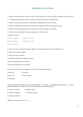 INTERPRETAÇÃO DE TEXTOS
2
3. Analise as afirmações abaixo e assinale V para as que, de acordo com o texto, considerar verdadeiras e F para as falsas:
( ) A cidade paraibana não tem sequer a metade dos privilégios de que goza a cidade gaúcha.
( ) O Brasil, como um todo, encontra-se numa posição intermediária entre as duas cidades.
( ) Apesar de afastadas pelas estatísticas, Veranópolis e Juripiranga se unem pelas tradições culturais.
( ) Embora com resultados diferentes, a base da economia das duas cidades é a agricultura.
( ) De seus ancestrais europeus os sertanejos adquiriram as técnicas rurais.
A seqüência correta é:
a) V - V - V - F - F d) F - F - V - F - V
b) V - V - F - F - F e) F - F - V - V - V
c) V - V - F - V - F
4. "Cobrir esse fosso custará muito tempo e trabalho." O fosso mencionado no texto diz respeito ao (à):
a) abismo entre as duas realidades
b) esgoto que corre a céu aberto
c) calçamento deficiente das estradas brasileiras
d) falta de trabalho durante a entressafra
e) distância geográfica entre os dois pólos
5. Numa análise geral do texto, podemos classificá-lo como predominantemente:
a) descritivo d) narrativo
b) persuasivo e) sensacionalista
c) informativo
6. Em "a cidade de Veranópolis, encravada na Serra Gaúcha"... e "A estrada ... está sedimentada por séculos...", os termos
sublinhados alterariam o sentido do texto se fossem substituídos, respectivamente, por:
a) cravada e assentada d) enfiada e fixada
b) fincada e estabilizada e) escavada e realçada
c) encaixada e firmada
(IBGE) Texto para as questões 7 a 11:
 