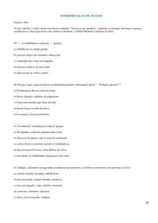 INTERPRETAÇÃO DE TEXTOS
20
Parada a obra.
Ao dia seguinte, o vigia solitário recolocou a tabuleta: "Precisa-se de operários", enquanto o construtor, de braços cruzados,
amaldiçoava a chuva que devia estar caindo no Nordeste." (Aníbal Machado, Cadernos de João)
59. "... os trabalhadores cantavam ...", porque:
a) trabalhavam na cidade grande.
b) estavam alegres por terminar a última laje.
c) contemplavam o mar sem jangadas.
d) estavam saudosos da terra natal.
e) iriam acertar as contas e partir.
60. Por que é que o pessoal desceu em debandada quando o mensageiro gritou " - Verdejou, pessoal!"?:
a) O mensageiro deu um sinal de perigo.
b) Havia chegado o dinheiro do pagamento.
c) O pessoal entendeu que tinha chovido.
d) Foram lançar as redes de pesca.
e) Ia começar a festa da cobertura.
61. O construtor "amaldiçoava a chuva" porque:
a) ela impedia a saída das jangadas para o mar.
b) chovia no Nordeste e não no local da construção.
c) a chuva fizera o construtor perder os trabalhadores.
d) não seria possível tocar a obra debaixo de chuva.
e) num átimo, os trabalhadores largaram-se das redes.
62. Indique a alternativa em que todas as palavras ou expressões se referem a um mesmo tema presente no texto:
a) cimento armado, nostalgia, trabalhadores
b) terra ressecada, cimento armado, construtor
c) mar sem jangadas, vigia solitário, construtor
d) cantavam, construtor, operários
e) chuva, terra ressecada, verdejou
 