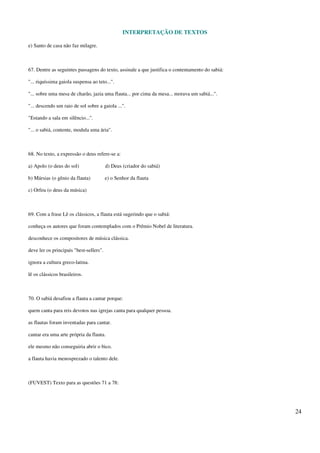 INTERPRETAÇÃO DE TEXTOS
24
e) Santo de casa não faz milagre.
67. Dentre as seguintes passagens do texto, assinale a que justifica o contentamento do sabiá:
"... riquíssima gaiola suspensa ao teto...".
"... sobre uma mesa de charão, jazia uma flauta... por cima da mesa... morava um sabiá...".
"... descendo um raio de sol sobre a gaiola ...".
"Estando a sala em silêncio...".
"... o sabiá, contente, modula uma ária".
68. No texto, a expressão o deus refere-se a:
a) Apolo (o deus do sol) d) Deus (criador do sabiá)
b) Mársias (o gênio da flauta) e) o Senhor da flauta
c) Orfeu (o deus da música)
69. Com a frase Lê os clássicos, a flauta está sugerindo que o sabiá:
conheça os autores que foram contemplados com o Prêmio Nobel de literatura.
desconhece os compositores de música clássica.
deve ler os principais "best-sellers".
ignora a cultura greco-latina.
lê os clássicos brasileiros.
70. O sabiá desafiou a flauta a cantar porque:
quem canta para reis devotos nas igrejas canta para qualquer pessoa.
as flautas foram inventadas para cantar.
cantar era uma arte própria da flauta.
ele mesmo não conseguiria abrir o bico.
a flauta havia menosprezado o talento dele.
(FUVEST) Texto para as questões 71 a 78:
 