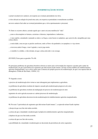 INTERPRETAÇÃO DE TEXTOS
27
o jornal veiculará novo anúncio, em resposta aos eventuais pretendentes da viúva.
a viúva deixará na redação do jornal uma carta, em resposta ao pretendente eventualmente escolhido.
um novo anúncio fará saber ao eventual pretendente que a viúva oportunamente o procurará.
78. Entre os excertos abaixo, assinale aquele que o autor cria uma metáfora de "vida":
... como se descompõem os homens, acionistas e diretores, importadores e industriais...
... o meu espírito, estendendo e juntando as mãos e os braços, como fazem os nadadores, que caem do alto, mergulhou por uma
coluna abaixo.
... a meia-idade, zona em que as paixões arrefecem, onde as flores vão perdendo a cor purpúrea e o viço eterno.
... a travessia ainda é longa, o mar é agitado, o navio joga muito.
... o remédio é a solidão, a vida retirada, em que a alma acha todo o seu sossego.
(FUVEST) Texto para as questões 79 e 80:
Os principais problemas da agricultura brasileira referem-se muito mais à diversidade dos impactos causados pelo caráter da
modernização, do que à persistência de segmentos que dela teriam ficado imunes. Se hoje existem milhões de estabelecimentos
agrícolas marginalizados, isso se deve muito mais à natureza do próprio processo de modernização, do que à sua suposta falta de
abrangência. (Folha de São Paulo, 13/9/94, 2-2)
79. Segundo o texto:
o processo de modernização deve tornar-se mais abrangente para implementar a agricultura.
os problemas da agricultura resultam do impacto causado pela modernização progressiva do setor.
os problemas da agricultura resultam da inadequação do processo de modernização do setor.
segmentos do setor agrícola recusam-se a adotar processos de modernização.
os problemas da agricultura decorrem da não-modernização de estabelecimentos agrícolas marginalizados.
80. No texto "à persistência de segmentos que dela teriam ficado imunes.", a expressão teriam ficado exprime:
o desejo de que esse fato não tenha ocorrido.
a certeza de que a imunidade à modernização é própria de estabelecimentos agrícolas marginalizados.
a hipótese de que esse fato tenha ocorrido.
a certeza de que esse fato não ocorreu.
a possibilidade de a imunidade à modernização ser decorrente da persistência de certos segmentos.
 