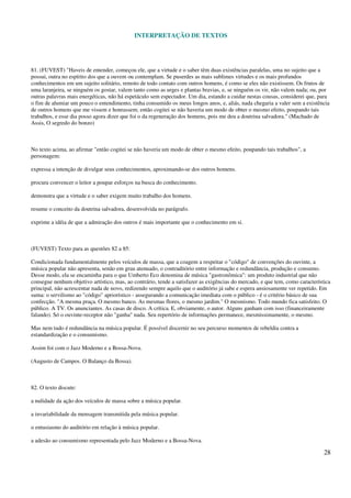 INTERPRETAÇÃO DE TEXTOS
28
81. (FUVEST) "Haveis de entender, começou ele, que a virtude e o saber têm duas existências paralelas, uma no sujeito que a
possui, outra no espírito dos que a ouvem ou contemplam. Se puserdes as mais sublimes virtudes e os mais profundos
conhecimentos em um sujeito solitário, remoto de todo contato com outros homens, é como se eles não existissem. Os frutos de
uma laranjeira, se ninguém os gostar, valem tanto como as urges e plantas bravias, e, se ninguém os vir, não valem nada; ou, por
outras palavras mais energéticas, não há espetáculo sem espectador. Um dia, estando a cuidar nestas cousas, considerei que, para
o fim de alumiar um pouco o entendimento, tinha consumido os meus longos anos, e, aliás, nada chegaria a valer sem a existência
de outros homens que me vissem e honrassem; então cogitei se não haveria um modo de obter o mesmo efeito, poupando tais
trabalhos, e esse dia posso agora dizer que foi o da regeneração dos homens, pois me deu a doutrina salvadora." (Machado de
Assis, O segredo do bonzo)
No texto acima, ao afirmar "então cogitei se não haveria um modo de obter o mesmo efeito, poupando tais trabalhos", a
personagem:
expressa a intenção de divulgar seus conhecimentos, aproximando-se dos outros homens.
procura convencer o leitor a poupar esforços na busca do conhecimento.
demonstra que a virtude e o saber exigem muito trabalho dos homens.
resume o conceito da doutrina salvadora, desenvolvida no parágrafo.
exprime a idéia de que a admiração dos outros é mais importante que o conhecimento em si.
(FUVEST) Texto para as questões 82 a 85:
Condicionada fundamentalmente pelos veículos de massa, que a coagem a respeitar o "código" de convenções do ouvinte, a
música popular não apresenta, senão em grau atenuado, o contraditório entre informação e redundância, produção e consumo.
Desse modo, ela se encaminha para o que Umberto Eco denomina de música "gastronômica": um produto industrial que não
consegue nenhum objetivo artístico, mas, ao contrário, tende a satisfazer as exigências do mercado, e que tem, como característica
principal, não acrescentar nada de novo, redizendo sempre aquilo que o auditório já sabe e espera ansiosamente ver repetido. Em
suma: o servilismo ao "código" apriorístico - assegurando a comunicação imediata com o público - é o critério básico de sua
confecção. "A mesma praça. O mesmo banco. As mesmas flores, o mesmo jardim." O mesmismo. Todo mundo fica satisfeito. O
público. A TV. Os anunciantes. As casas de disco. A crítica. E, obviamente, o autor. Alguns ganham com isso (financeiramente
falando). Só o ouvinte-receptor não "ganha" nada. Seu repertório de informações permanece, mesmissimamente, o mesmo.
Mas nem tudo é redundância na música popular. É possível discernir no seu percurso momentos de rebeldia contra a
estandardização e o consumismo.
Assim foi com o Jazz Moderno e a Bossa-Nova.
(Augusto de Campos. O Balanço da Bossa).
82. O texto discute:
a nulidade da ação dos veículos de massa sobre a música popular.
a invariabilidade da mensagem transmitida pela música popular.
o entusiasmo do auditório em relação à música popular.
a adesão ao consumismo representada pelo Jazz Moderno e a Bossa-Nova.
 