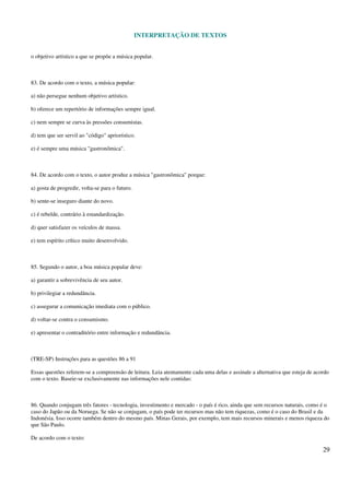 INTERPRETAÇÃO DE TEXTOS
29
o objetivo artístico a que se propõe a música popular.
83. De acordo com o texto, a música popular:
a) não persegue nenhum objetivo artístico.
b) oferece um repertório de informações sempre igual.
c) nem sempre se curva às pressões consumistas.
d) tem que ser servil ao "código" apriorístico.
e) é sempre uma música "gastronômica".
84. De acordo com o texto, o autor produz a música "gastronômica" porque:
a) gosta de progredir, volta-se para o futuro.
b) sente-se inseguro diante do novo.
c) é rebelde, contrário à estandardização.
d) quer satisfazer os veículos de massa.
e) tem espírito crítico muito desenvolvido.
85. Segundo o autor, a boa música popular deve:
a) garantir a sobrevivência de seu autor.
b) privilegiar a redundância.
c) assegurar a comunicação imediata com o público.
d) voltar-se contra o consumismo.
e) apresentar o contraditório entre informação e redundância.
(TRE-SP) Instruções para as questões 86 a 91
Essas questões referem-se a compreensão de leitura. Leia atentamente cada uma delas e assinale a alternativa que esteja de acordo
com o texto. Baseie-se exclusivamente nas informações nele contidas:
86. Quando conjugam três fatores - tecnologia, investimento e mercado - o país é rico, ainda que sem recursos naturais, como é o
caso do Japão ou da Noruega. Se não se conjugam, o país pode ter recursos mas não tem riquezas, como é o caso do Brasil e da
Indonésia. Isso ocorre também dentro do mesmo país. Minas Gerais, por exemplo, tem mais recursos minerais e menos riqueza do
que São Paulo.
De acordo com o texto:
 