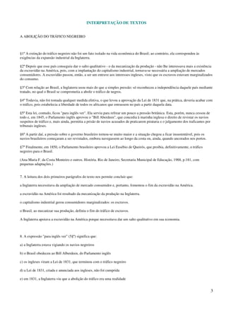 INTERPRETAÇÃO DE TEXTOS
3
A ABOLIÇÃO DO TRÁFICO NEGREIRO
§1º A extinção do tráfico negreiro não foi um fato isolado na vida econômica do Brasil; ao contrário, ela correspondeu às
exigências da expansão industrial da Inglaterra.
§2º Depois que esse país conseguiu dar o salto qualitativo - o da mecanização da produção - não lhe interessava mais a existência
da escravidão na América, pois, com a implantação do capitalismo industrial, tornava-se necessária a ampliação de mercados
consumidores. A escravidão passou, então, a ser um entrave aos interesses ingleses, visto que os escravos estavam marginalizados
do consumo.
§3º Com relação ao Brasil, a Inglaterra usou mais do que a simples pressão: só reconheceu a independência daquele país mediante
tratado, no qual o Brasil se comprometia a abolir o tráfico de negros.
§4º Todavia, não foi tomada qualquer medida efetiva, o que levou a aprovação da Lei de 1831 que, na prática, deveria acabar com
o tráfico, pois estabelecia a liberdade de todos os africanos que entrassem no país a partir daquela data.
§5º Esta lei, contudo, ficou "para inglês ver". Ela serviu para refrear um pouco a pressão britânica. Esta, porém, nunca cessou de
todo e, em 1845, o Parlamento inglês aprovou o "Bill Aberdeen", que concedia à marinha inglesa o direito de revistar os navios
suspeitos de tráfico e, mais ainda, permitia a prisão de navios acusados de praticarem pirataria e o julgamento dos traficantes por
tribunais ingleses.
§6º A partir daí, a pressão sobre o governo brasileiro tornou-se muito maior e a situação chegou a ficar insustentável, pois os
navios brasileiros começaram a ser revistados, embora navegassem ao longo da costa ou, ainda, quando ancorados nos portos.
§7º Finalmente, em 1850, o Parlamento brasileiro aprovou a Lei Eusébio de Queirós, que proibia, definitivamente, o tráfico
negreiro para o Brasil.
(Ana Maria F. da Costa Monteiro e outros. História. Rio de Janeiro, Secretaria Municipal de Educação, 1988, p.181, com
pequenas adaptações.)
7. A leitura dos dois primeiros parágrafos do texto nos permite concluir que:
a Inglaterra necessitava da ampliação de mercado consumidor e, portanto, fomentou o fim da escravidão na América.
a escravidão na América foi resultado da mecanização da produção na Inglaterra.
o capitalismo industrial gerou consumidores marginalizados: os escravos.
o Brasil, ao mecanizar sua produção, definiu o fim do tráfico de escravos.
A Inglaterra apoiava a escravidão na América porque necessitava dar um salto qualitativo em sua economia.
8. A expressão "para inglês ver" (5§º) significa que:
a) a Inglaterra estava vigiando os navios negreiros
b) o Brasil obedeceu ao Bill Alberdeen, do Parlamento inglês
c) os ingleses viram a Lei de 1831, que terminou com o tráfico negreiro
d) a Lei de 1831, criada e anunciada aos ingleses, não foi cumprida
e) em 1831, a Inglaterra viu que a abolição do tráfico era uma realidade
 