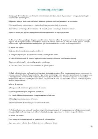 INTERPRETAÇÃO DE TEXTOS
30
A conjugação dos três fatores - tecnologia, investimento e mercado - é condição indispensável para homogeneizar a situação
econômica dos diferentes países.
O Japão e a Noruega, assim como o Brasil e a Indonésia, igualam-se em condições naturais de crescimento.
Existe uma diferença entre os recursos extraídos do solo e a riqueza provinda da economia.
A coexistência da tecnologia, do investimento e do mercado garante a sustentação dos recursos naturais.
Dentro do mesmo país podem ocorrer profundas diferenças na maneira de exploração do solo.
87. Em jornal idôneo, a seção que abriga as cartas dos leitores é precioso reflexo do que pensa o povo. Descontadas as restrições
impostas pela ética profissional e as conveniências eventuais da natureza empresarial, as cartas dos leitores, pelo seu conteúdo
reivindicatório, representam valiosa colaboração aos que se esfalfam no exercício diário da informação criteriosa.
De acordo com o texto:
Em jornal não idôneo, não existem cartas dos leitores.
As restrições impostas pela ética profissional inibem a inspiração dos leitores.
As conveniências eventuais de natureza empresarial condicionam negativamente a iniciativa dos leitores.
O exercício de informações criteriosa é própria dos bons jornais.
As cartas dos leitores funcionam como termômetro da opinião pública.
88. Cada indivíduo tem sua configuração espiritual, e ele não muda com os anos. É tão constante quanto nossos cromossomos ou
as nossas impressões digitais. As circunstâncias é que variam, permitindo por vezes que certos tipos ofereçam de si imagem nova
e até surpreendente, num desmentido a julgamentos anteriores. Só em determinadas circunstâncias é que se pode medir bem a
têmpera de um indivíduo, sua inteligência, sua poesia, sua capacidade de amar. Mas o indivíduo não muda. Mudam os ângulos e
as luzes com que o vemos.
Infere-se do texto que:
a) Se opera a cada instante um aprimoramento do homem.
b) Nossas opiniões a respeito das pessoas são relativas.
c) A complexidade de comportamento torna penosa a vida do indivíduo.
d) Nada é permanente na conduta do homem.
e) Se mede a têmpera do indivíduo por sua capacidade de amar.
89. Poder atribuído a uma autoridade para fazer cumprir determinada categoria de leis e punir quem as infrinja em determinada
área, a jurisdição confere ao magistrado judicial a faculdade de julgar segundo a prova dos autos e segundo o direito.
De acordo com o texto:
Fazer cumprir determinada categoria de leis é direito de toda autoridade.
A prova dos autos e o direito são os fundamentos para o julgamento do juiz.
 