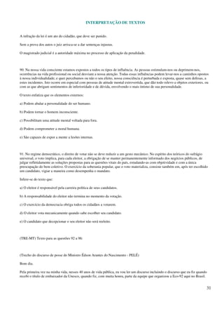 INTERPRETAÇÃO DE TEXTOS
31
A infração da lei é um ato do cidadão, que deve ser punido.
Sem a prova dos autos o juiz arrisca-se a dar sentenças injustas.
O magistrado judicial é a autoridade máxima no processo de aplicação da penalidade.
90. Na nossa vida consciente estamos expostos a todos os tipos de influência. As pessoas estimulam-nos ou deprimem-nos,
ocorrências na vida profissional ou social desviam a nossa atenção. Todas essas influências podem levar-nos a caminhos opostos
à nossa individualidade; e quer percebamos ou não o seu efeito, nossa consciência é perturbada e exposta, quase sem defesas, a
estes incidentes. Isto ocorre em especial com pessoas de atitude mental extrovertida, que dão todo relevo a objetos exteriores, ou
com as que abrigam sentimentos de inferioridade e de dúvida, envolvendo o mais íntimo de sua personalidade.
O texto enfatiza que os elementos externos:
a) Podem abalar a personalidade do ser humano.
b) Podem tornar o homem inconsciente.
c) Possibilitam uma atitude mental voltada para fora.
d) Podem comprometer a moral humana.
e) São capazes de expor a mente a lesões internas.
91. No regime democrático, o direito de votar não se deve reduzir a um gesto mecânico. No espírito dos teóricos do sufrágio
universal, o voto implica, para cada eleitor, a obrigação de se manter permanentemente informado dos negócios públicos, de
julgar refletidamente as soluções propostas para as questões vitais do país, estudando-as com objetividade e com a única
preocupação do bem coletivo. O exercício da soberania popular, que o voto materializa, consiste também em, após ter escolhido
um candidato, vigiar a maneira como desempenha o mandato.
Infere-se do texto que:
a) O eleitor é responsável pela carreira política de seus candidatos.
b) A responsabilidade do eleitor não termina no momento da votação.
c) O exercício da democracia obriga todos os cidadãos a votarem.
d) O eleitor vota mecanicamente quando sabe escolher seu candidato.
e) O candidato que decepcionar o seu eleitor não será reeleito.
(TRE-MT) Texto para as questões 92 a 96:
(Trecho do discurso de posse do Ministro Édson Arantes do Nascimento - PELÉ)
Bom dia.
Pela primeira vez na minha vida, nesses 40 anos de vida pública, eu vou ler um discurso incluindo o discurso que eu fiz quando
recebi o título de embaixador da Unesco, quando fiz, com muita honra, parte da equipe que organizou a Eco-92 aqui no Brasil.
 