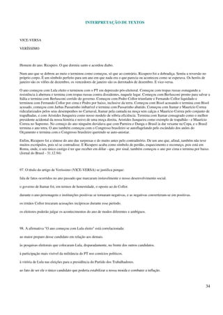 INTERPRETAÇÃO DE TEXTOS
34
VICE-VERSA
VERÍSSIMO
Homem do ano. Ricupero. O que dormiu santo e acordou diabo.
Num ano que se dobrou ao meio e terminou como começou, só que ao contrário, Ricupero foi a dobradiça. Sentiu a reversão no
próprio corpo. É um símbolo perfeito para um ano em que nada era o que parecia ou aconteceu como se esperava. Os heróis de
janeiro são os vilões de dezembro, os vencedores de janeiro são os derrotados de dezembro. E vice-versa.
O ano começou com Lula eleito e terminou com o PT em depressão pós-eleitoral. Começou com tropas russas esmagando a
resistência à abertura e termina com tropas russas contra dissidentes, naquele lugar. Começou com Berlusconi pronto para salvar a
Itália e termina com Berlusconi corrido do governo. Começou com Pedro Collor triunfante e Fernando Collor liquidado e
terminou com Fernando Collor por cima e Pedro por baixo, inclusive da terra. Começou com Bisol acusando e termina com Bisol
acusado, começou com Jarbas Passarinho imbatível e termina com Passarinho abatido. Começou com Itamar e Maurício Correa
ridicularizados pelos seus desempenhos no Carnaval, Itamar pela cantada na moça sem calças e Maurício Correa pelo conjunto de
trapalhadas, e com Aristides Junqueira como nosso modelo de sóbria eficiência. Termina com Itamar consagrado como o melhor
presidente acidental da nossa história e noivo de uma moça direita, Aristides Junqueira como exemplo de trapalhão - e Maurício
Correa no Supremo. No começo do ano ninguém duvidava que com Parreira e Dunga o Brasil ia dar vexame na Copa, e o Brasil
termina o ano tetra. O ano também começou com o Congresso brasileiro se autoflagelando pelo escândalo dos anões do
Orçamento e termina com o Congresso brasileiro querendo se auto-anistiar.
Enfim, Ricupero foi a síntese do ano das surpresas e do muito antes pelo contraditório. De um ano que, afinal, também não teve
muitos escrúpulos, pois só se contradisse. E Ricupero acaba como símbolo de perdão, esquecimento e recomeço, pois está em
Roma, onde, o seu único castigo é ter que receber em dólar - que, por sinal, também começou o ano por cima e termina por baixo.
(Jornal do Brasil - 31.12.94)
97. O título do artigo de Veríssimo (VICE-VERSA) se justifica porque:
fala de fatos ocorridos no ano passado que marcaram instavelmente o nosso desenvolvimento social.
o governo de Itamar foi, em termos de honestidade, o oposto ao do Collor.
durante o ano personagens e instituições positivas se tornaram negativas, e as negativas converteram-se em positivas.
os irmãos Collor trocaram acusações recíprocas durante esse período.
os eleitores poderão julgar os acontecimentos do ano de modos diferentes e ambíguos.
98. A afirmativa "O ano começou com Lula eleito" está correlacionada:
ao maior preparo desse candidato em relação aos demais.
às pesquisas eleitorais que colocaram Lula, disparadamente, na frente dos outros candidatos.
à participação mais visível da militância do PT nos comícios políticos.
à vitória de Lula nas eleições para a presidência do Partido dos Trabalhadores.
ao fato de ser ele o único candidato que poderia estabilizar a nossa moeda e combater a inflação.
 