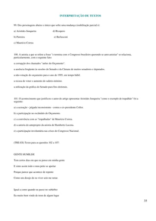 INTERPRETAÇÃO DE TEXTOS
35
99. Dos personagens abaixo o único que sofre uma mudança (reabilitação parcial) é:
a) Aristides Junqueira d) Ricupero
b) Parreira e) Berlusconi
c) Maurício Correa
100. A anistia a que se refere a frase "e termina com o Congresso brasileiro querendo se auto-anistiar" se relaciona,
particularmente, com o seguinte fato:
a corrupção dos chamados "anões do Orçamento".
a ausência freqüente às sessões do Senado e da Câmara de muitos senadores e deputados.
a não-votação do orçamento para o ano de 1995, em tempo hábil.
a recusa de votar o aumento do salário-mínimo.
a utilização da gráfica do Senado para fins eleitorais.
101. O acontecimento que justificou o autor do artigo apresentar Aristides Junqueira "como o exemplo de trapalhão" foi a
seguinte:
a) a acusação - julgada inconsistente - contra o ex-presidente Collor.
b) a participação no escândalo do Orçamento.
c) a conivência com as "trapalhadas" de Maurício Correa.
d) a autoria do anteprojeto da anistia de Humberto Lucena.
e) a participação involuntária nas crises do Congresso Nacional.
(TRE-ES) Texto para as questões 102 a 107:
GENTE HUMILDE
Tem certos dias em que eu penso em minha gente
E sinto assim todo o meu peito se apertar
Porque parece que acontece de repente
Como um desejo de eu viver sem me notar.
Igual a como quando eu passo no subúrbio
Eu muito bem vindo de trem de algum lugar
 