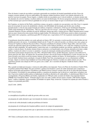 INTERPRETAÇÃO DE TEXTOS
38
Filas de doentes à espera de um médico e pacientes agonizando em corredores de hospital aguardando um leito. Essas são
imagens correntes quando se fala em saúde pública. Em algumas cidades brasileiras, porém, com soluções alternativas foi
possível suavizar esse quadro. Nesses lugares, o cidadão recebe em sua própria casa a visita de médicos, os doentes mentais não
são afastados do convívio familiar e recebem salários em razão da laborterapia. Os diversos programas alternativos desenvolvidos
no País mostram que é possível oferecer qualidade nos serviços ao mesmo tempo em que se economizam recursos públicos.
Em Campinas, no interior de São Paulo, a prefeitura começa, em agosto, a atender em casa pacientes com Aids. Esse é o segundo
passo de um projeto de sucesso de atendimento a doentes com dificuldades de locomoção, que há dois anos recebem
periodicamente a visita de uma equipe formada por médicos, terapeutas e enfermeiros. O Serviço de Atendimento Domiciliar
(SAD) cuida atualmente de 108 pacientes. "Não sei o que faria sem esse serviço", avalia Irene Albuquerque, filha de Maria
Antonieta Nogueira, 98 anos, portadora do mal de Alzheimer, doença que afeta o sistema nervoso. Maria Antonieta passa o tempo
todo na cama e desenvolveu uma enorme ferida na região lombar. Os enfermeiros do SAD fazem curativos diários na paciente.
Para manter todo o programa, a prefeitura gasta R$ 112 mil por ano, o equivalente a 0,1% do orçamento municipal destinado à
saúde.
O atendimento domiciliar também vem sendo aplicado em Santos (SP). Lá, gestantes e recém-nascidos são beneficiados por um
trabalho preventivo de sucesso. A mortalidade infantil caiu de 33 para 22 a cada mil nascidos, nos últimos cinco anos, graças ao
Sistema de Vigilância do Recém-Nascido de Risco. Programa semelhante foi adotado em Porto Alegre (RS), onde todo recém-
nascido que apresenta algum tipo de problema passa a receber visitas médicas periódicas, caso a mãe não compareça ao posto de
saúde nas datas estipuladas. Na capital gaúcha, a partir deste mês, os contribuintes poderão, por telefone, agendar dia e hora para
receber a visita do doutor. Os doentes mentais foram os primeiros a ser beneficiados com as formas alternativas de tratar a saúde
pública. A palavra de ordem é esvaziar os sanatórios. As guias de internação emitidas pela prefeitura de Betim (MG) aos
manicômios praticamente desapareceram. Em 1992, o Hospital Galba Veloso, de Belo Horizonte, registrava uma média de 52
dessas guias por mês. Hoje, são apenas três. Os pacientes passam o dia em três Centros de Referência e à noite vão para casa. Os
frutos da maior convivência social dos doentes mentais são marcantes, também em Santos. No litoral paulista, os ex-internos da
Casa de Saúde Anchieta fazem a produção e locução do Rádio Tam-Tam, um programa que vai ao ar diariamente na Rádio
Cacique. Alguns ex-internos hoje trabalham na Usina de Reciclagem de Alemoa e recebem um salário mínimo por mês. "Essa
experiência permite uma redução de 40% nos gastos com a saúde", diz o secretário de Higiene e Saúde de Santos, Cláudio
Maierovitch.
Mas a grande novidade prevista para o sistema de saúde pública está empacada. Trata-se do Plano de Assistência à Saúde (PAS),
do prefeito paulista Paulo Maluf. Ele quer transferir a gerência dos hospitais e postos de saúde municipais para cooperativas
médicas licenciadas pela prefeitura. O problema é que Maluf resolveu começar o projeto antes de ele ser aprovado pela Câmara
de Vereadores. O resultado foi uma pendenga jurídica e a paralisia do programa, que só deverá ser votado pelos vereadores este
mês. O governo estadual também patina na implantação de políticas alternativas de saúde pública. A administração Mário Covas
está liquidando o Programa Médico de Família, implantado em 1989 pelo então secretário de Saúde e hoje deputado federal
(PMDB) José Aristodemo Pinotti. "O Estado alugava uma casa onde o médico deveria morar e atender a 400 famílias daquele
bairro", explica o deputado. Foram instaladas 20 unidades na capital. Hoje, restam dez. O projeto foi copiado por outros Estados e
chegou a ser premiado pela ONU.
(Isto É 1348 - 2/8/95)
108. O texto focaliza:
as conseqüências da política de saúde do governo sobre esse setor
um programa de saúde alternativo que vem tratando dos doentes com qualidade
os desvios de verba destinada à saúde por prefeituras do interior
um programa de revitalização dos hospitais públicos através de compra de equipamentos
um tratamento pioneiro para pacientes que se apresentam em estado de coma em hospitais públicos
109. Todas as afirmações abaixo, basadas no texto, estão corretas, exceto:
 