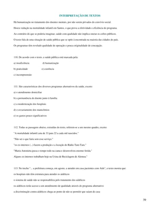 INTERPRETAÇÃO DE TEXTOS
39
Há humanização no tratamento dos doentes mentais, por não serem privados do convívio social.
Houve redução na mortalidade infantil em Santos, o que prova a efetividade e eficiência do programa.
Ao contrário do que se poderia imaginar, saúde com qualidade não implica onerar os cofres públicos.
O texto fala de uma situação de saúde pública que se opõe à encontrada na maioria das cidades do país.
Os programas têm revelado qualidade de operação e pouca originalidade de concepção.
110. De acordo com o texto, a saúde pública está marcada pela:
a) insuficiência d) humanização
b) praticidade e) coerência
c) incompreensão
111. São características dos diversos programas alternativos da saúde, exceto:
a) o atendimento domiciliar
b) a permanência do doente junto à família
c) a modernização dos hospitais
d) o esvaziamento dos manicômios
e) os gastos pouco significativos
112. Todas as passagens abaixo, extraídas do texto, referem-se a um mesmo quadro, exceto:
"A mortalidade infantil caiu de 33 para 22 a cada mil nascidos."
"Não sei o que faria sem esse serviço."
"os ex-internos (...) fazem a produção e a locução do Rádio Tam-Tam."
"Maria Antonieta passa o tempo todo na cama e desenvolveu enorme ferida."
Alguns ex-internos trabalham hoje na Usina de Reciclagem de Alemoa."
113. No trecho "... a prefeitura começa, em agosto, a atender em casa pacientes com Aids", o texto mostra que:
os hospitais não têm estrutura para atender os aidéticos
o sistema de saúde não se responsabiliza pelo tratamento dos aidéticos
os aidéticos terão acesso a um atendimento de qualidade através do programa alternativo
a discriminação contra aidéticos chega ao ponto de não se permitir que saiam de casa
 