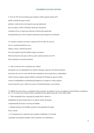 INTERPRETAÇÃO DE TEXTOS
4
9. A Lei de 1831 foi uma tentativa para extinguir o tráfico negreiro porque (§4º):
proibia a entrada de negros no país
permitia o confisco dos navios negreiros que aqui aportassem
dava aos negros o direito à liberdade, desde que a desejassem
considerava livres os negros que entrassem no Brasil após aquela data
não permitindo que os navios negreiros aportassem, gerava prejuízo aos traficantes
10. Assinale a afirmativa incorreta a respeito do fim do tráfico de escravos:
Levou a economia brasileira ao caos
Chegou a afetar a soberania brasileira
Só ocorreu quando a pressão britânica chegou ao máximo
Demorou dezenove anos para se efetivar, após a primeira tentativa em 1831
Gerou alterações na economia brasileira
11. Após a leitura do texto, concluímos que o Brasil:
preocupado com sua independência em relação a Portugal, esquecia-se dos direitos humanos
necessitava dos escravos como mão-de-obra assalariada na lavoura para fazer-se independente
cedeu às pressões inglesas porque obedecia a instruções de Portugal, do qual era colônia
só teria sua independência reconhecida pela Inglaterra se extinguisse o tráfico negreiro
resistiu às pressões, pois o tráfico de escravos era fundamental para a sua economia
12. (IBGE) Nos textos abaixo, os parágrafos foram colocados, de propósito, fora de sua seqüência normal. Numere os parênteses
de 1 a 5, de acordo com a ordem em que os parágrafos devem aparecer para que o texto tenha sentido:
( ) "Não conseguindo fazer a reposição da energia física e mental, os
trabalhadores de baixa renda tornam-se as maiores vítimas de doenças,
comprometendo até mesmo a sua força de trabalho.
( ) Quando realizamos um trabalho, gastamos certa quantidade de energia
física e mental.
( ) E a situação torna-se ainda mais grave quando o trabalhador se vê forçado
a prolongar sua jornada de trabalho a fim de aumentar seus rendimentos e
 