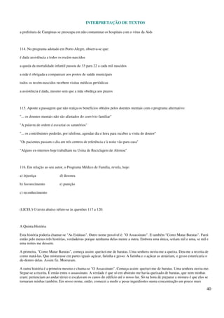 INTERPRETAÇÃO DE TEXTOS
40
a prefeitura de Campinas se preocupa em não contaminar os hospitais com o vírus da Aids
114. No programa adotado em Porto Alegre, observa-se que:
é dada assistência a todos os recém-nascidos
a queda da mortalidade infantil passou de 33 para 22 a cada mil nascidos
a mãe é obrigada a comparecer aos postos de saúde municipais
todos os recém-nascidos recebem visitas médicas periódicas
a assistência é dada, mesmo sem que a mãe obedeça aos prazos
115. Aponte a passagem que não realça os benefícios obtidos pelos doentes mentais com o programa alternativo:
"... os doentes mentais não são afastados do convívio familiar"
"A palavra de ordem é esvaziar os sanatórios"
"... os contribuintes poderão, por telefone, agendar dia e hora para receber a visita do doutor"
"Os pacientes passam o dia em três centros de referência e à noite vão para casa"
"Alguns ex-internos hoje trabalham na Usina de Reciclagem de Alemoa"
116. Em relação ao seu autor, o Programa Médico de Família, revela, hoje:
a) injustiça d) desonra
b) favorecimento e) punição
c) reconhecimento
(LICEU) O texto abaixo refere-se às questões 117 a 120:
A Quinta História
Esta história poderia chamar-se "As Estátuas". Outro nome possível é: "O Assassinato". E também "Como Matar Baratas". Farei
então pelo menos três histórias, verdadeiras porque nenhuma delas mente a outra. Embora uma única, seriam mil e uma, se mil e
uma noites me dessem.
A primeira, "Como Matar Baratas", começa assim: queixei-me de baratas. Uma senhora ouviu-me a queixa. Deu-me a receita de
como matá-las. Que misturasse em partes iguais açúcar, farinha e gesso. A farinha e o açúcar as atrairiam, o gesso esturricaria o
de-dentro delas. Assim fiz. Morreram.
A outra história é a primeira mesmo e chama-se "O Assassinato". Começa assim: queixei-me de baratas. Uma senhora ouviu-me.
Segue-se a receita. E então entra o assassinato. A verdade é que só em abstrato me havia queixado de baratas, que nem minhas
eram: pertenciam ao andar térreo e escalavam os canos do edifício até o nosso lar. Só na hora de preparar a mistura é que elas se
tornaram minhas também. Em nosso nome, então, comecei a medir e pesar ingredientes numa concentração um pouco mais
 