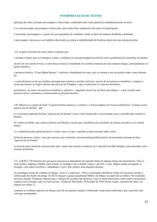 INTERPRETAÇÃO DE TEXTOS
42
participa dos fatos, portanto personagem e observador, conferindo uma visão parcial da realidade presente no texto
é, ao mesmo tempo, personagem e observador, pois relata fatos seqüenciais dos quais foi participante
é onisciente, personagem e, a partir da sua experiência do cotidiano, relata os fatos de maneira detalhista e profunda
é personagem, mas passa a ser também observador ao relatar a multiplicidade de histórias dentro de uma mesma história
119. A partir da leitura do texto, pode-se afirmar que:
o assunto é banal, pois se restringe a contar o cotidiano de uma personagem envolvida com os problemas do extermínio de baratas
através de um assunto trivial, o conto busca mostrar a banalidade da existência humana de uma maneira trágica, principalmente na
quarta narrativa
a primeira história, "Como Matar Baratas", confirma a banalidade do conto, pois se resume a um receituário sobre como eliminá-
las
o conto distancia-se de sua temática principal para remeter a um fato real, pois, através de um processo metafórico, compara a
morte das baratas ao trágico destino das pessoas de Pompéia, o que é irrelevante ao contexto da história
percebemos, no conto, um processo ritualístico, repetitivo - adquirido através de um fluxo psicológico - o que acarreta uma
narrativa lenta e monótona, só dinamizada na primeira história
120. Observa-se a partir do final "A quinta história chama-se ‘Leibnitz e a Transcendência do Amor na Polinésia’. Começa assim:
queixei-me de baratas", que:
a) a constante repetição da frase "queixei-me de baratas" torna o final inesperado e inconsistente, pois o narrador não concluiu a
história
b) o título escolhido, que centra a história na Polinésia, mostra que o problema do extermínio de baratas encontra-se no mundo
inteiro
c) o responsável pela quinta história é o leitor, uma vez que o narrador já não tem mais nada a dizer
d) há um processo cíclico, visto que inexiste uma conclusão convencional percebida através da retomada constante da frase
"queixei-me de baratas"
e) inexiste uma conclusão convencional, pois, sendo uma narrativa moderna, já é esperado um final abrupto e desconectado com o
restante da história
121. (LICEU) "Os horrores por que passa uma pessoa dependente da ingestão diária de alguma droga são inenarráveis. Vão-se,
nesta ordem, emprego, família, auto-estima, os cuidados com o próprio corpo e, por fim, a vida. Alguns ainda conseguem se
reerguer, com muito sacrifício, e abandonar o vício. São, porém, uma pequena minoria.
As estratégias usuais de combate às drogas - leia-se, a repressão - vêm-se mostrando infrutíferas diante da crescente ousadia e
sofisticação dos barões da droga. Os EUA chegam a gastar anualmente bilhões de dólares na repressão ao tráfico. Os resultados
deixam a desejar. Pesquisas indicam que o número de viciados não decresce e que os norte-americanos estão tendo seu primeiro
contato com as drogas cada vez mais jovens". (Folha de São Paulo, 30 de julho de 1995) Nesse trecho, a postura do autor, em
relação aos temas, é:
contrária ao combate repressor às drogas, pois há um aparato ousado e sofisticado, usado pelos traficantes, que o governo não
consegue acompanhar
 