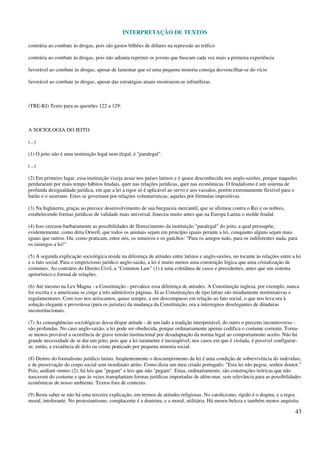 INTERPRETAÇÃO DE TEXTOS
43
contrária ao combate às drogas, pois são gastos bilhões de dólares na repressão ao tráfico
contrária ao combate às drogas, pois não adianta reprimir os jovens que buscam cada vez mais a primeira experiência
favorável ao combate às drogas, apesar de lamentar que só uma pequena minoria consiga desvencilhar-se do vício
favorável ao combate às drogas, apesar das estratégias atuais mostrarem-se infrutíferas.
(TRE-RJ) Texto para as questões 122 a 129:
A SOCIOLOGIA DO JEITO
(...)
(1) O jeito não é uma instituição legal nem ilegal, é "paralegal".
(...)
(2) Em primeiro lugar, essa instituição viceja assaz nos países latinos e é quase desconhecida nos anglo-saxões, porque naqueles
perduraram por mais tempo hábitos feudais, quer nas relações jurídicas, quer nas econômicas. O feudalismo é um sistema de
profunda desigualdade jurídica, em que a lei a rigor só é aplicável ao servo e aos vassalos, porém extremamente flexível para o
barão e o suserano. Estes se governam por relações voluntarísticas; aqueles por fórmulas impositivas.
(3) Na Inglaterra, graças ao precoce desenvolvimento de sua burguesia mercantil, que se afirmou contra o Rei e os nobres,
estabelecendo formas jurídicas de validade mais universal, feneceu muito antes que na Europa Latina o molde feudal.
(4) Isso cerceou barbaramente as possibilidades de florescimento da instituição "paralegal" do jeito, a qual pressupõe,
evidentemente, como diria Orwell, que todos os animais sejam em princípio iguais perante a lei, conquanto alguns sejam mais
iguais que outros. Ou, como praticam, entre nós, os mineiros e os gaúchos: "Para os amigos tudo, para os indiferentes nada, para
os inimigos a lei!"
(5) A segunda explicação sociológica reside na diferença de atitudes entre latinos e anglo-saxões, no tocante às relações entre a lei
e o fato social. Para o empiricismo jurídico anglo-saxão, a lei é muito menos uma construção lógica que uma cristalização de
costumes. Ao contrário do Direito Civil, a "Common Law" (1) é uma coletânea de casos e precedentes, antes que um sistema
apriorístico e formal de relações.
(6) Até mesmo na Lex Magna - a Constituição - prevalece essa diferença de atitudes. A Constituição inglesa, por exemplo, nunca
foi escrita e a americana se cinge a três admiráveis páginas. Já as Constituições de tipo latino são miudamente norminativas e
regulamentares. Com isso nos arriscamos, quase sempre, a um descompasso em relação ao fato social, o que nos leva ora à
solução elegante e proveitosa (para os juristas) da mudança da Constituição, ora a interregnos deselegantes de ditaduras
inconstitucionais.
(7) As conseqüências sociológicas dessa díspar atitude - de um lado a tradição interpretável, do outro o preceito incontroverso -
são profundas. No caso anglo-saxão, a lei pode ser obedecida, porque ordinariamente apenas codifica o costume corrente. Torna-
se menos provável a ocorrência de grave tensão institucional por desadaptação da norma legal ao comportamento aceito. Não há
grande necessidade de se dar um jeito, pois que a lei raramente é inexeqüível; nos casos em que é violada, é possível configurar-
se, então, a existência de dolo ou crime praticado por pequena minoria social.
(8) Dentro do formalismo jurídico latino, freqüentemente o descumprimento da lei é uma condição de sobrevivência do indivíduo,
e de preservação do corpo social sem inordinato atrito. Como dizia um meu criado português: "Esta lei não pegou, senhor doutor."
Pois, audiant omnes (2), há leis que "pegam" e leis que não "pegam". Estas, ordinariamente, são construções teóricas que não
nasceram do costume e que às vezes transplantam formas jurídicas importadas de além-mar, sem relevância para as possibilidades
econômicas de nosso ambiente. Textos fora de contexto.
(9) Resta saber se não há uma terceira explicação, em termos de atitudes religiosas. No catolicismo, rígido é o dogma, e a regra
moral, intolerante. No protestantismo, complacente é a doutrina, e a moral, utilitária. Há menos beleza e também menos angústia.
 