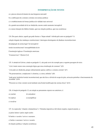 INTERPRETAÇÃO DE TEXTOS
45
a) o precoce desenvolvimento de uma burguesia mercantil
b) a codificação dos costumes correntes em normas jurídicas
c) o estabelecimento de formas jurídicas de validade mais universal
d) a grande necessidade da lei ser obedecida, mesmo sendo raramente inexeqüível
e) a menor duração dos hábitos feudais, quer nas relações jurídicas, quer nas econômicas
124. Dos pares abaixo, aquele que pode ilustrar a "díspar atitude" referida pelo autor no parágrafo 7 é:
solução elegante das mudanças constitucionais / interregnos deselegantes de ditaduras inconstitucionais
desadaptação da norma legal / lei inexeqüível
tensão inconstitucional / inexeqüibilidade da lei
Constituição inglesas / Constituição americana
"Common Law" / Direito Civil
125. A atitude de Calvino, citada no parágrafo 11, não pode servir de exemplo para a seguinte passagem do texto:
"a lei é muito menos uma construção lógica que uma cristalização de costumes" (§5)
"a lei pode ser obedecida, porque ordinariamente apenas codifica o costume corrente" (§7)
"No protestantismo, complacente é a doutrina, e a mora, utilitária" (§9)
"pode gerar intolerável tensão inconstitucional, que não fora a válvula de escape do jeito, arriscaria perturbar o funcionamento da
sociedade" (§10)
"Procurou-se evitar a tensão social mediante uma frontal modificação das normas éticas" (§12)
126. A função do parágrafo 13, em relação ao pensamento exposto nos anteriores, é:
a) concluir d) contradizer
b) explicar e) exemplificar
c) ressalvar
127. As expressões "relações voluntarísticas" e "fórmulas impositivas (§2) dizem respeito, respectivamente, a:
a) países latinos / países anglo-saxões
b) barões e vassalos / servos e suseranos
c) barões e suseranos / servos e vassalos
d) relações jurídicas / relações econômicas
 