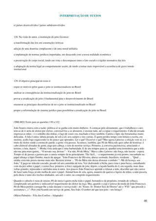 INTERPRETAÇÃO DE TEXTOS
46
e) países desenvolvidos / países subdesenvolvidos
128. Na visão do autor, a instituição do jeito favorece:
a transformação das leis em construções teóricas
adoção de uma doutrina complacente e de uma moral utilitária
a implantação de normas jurídicas importadas, em desacordo com a nossa realidade econômica
a preservação do corpo social, tendo em vista o descompasso entre o fato social e a rigidez normativa das leis
a adaptação da norma legal ao comportamento aceito, de modo a tornar mais improvável a ocorrência de grave tensão
institucional
129. O objetivo principal do texto é:
expor os motivos pelos quais o jeito se institucionalizou no Brasil
analisar as conseqüências da institucionalização do jeito no Brasil
provar a erradicação do jeito é fundamental para o desenvolvimento do Brasil
enumerar as principais decorrências de ter o jeito se institucionalizado no Brasil
propor a reformulação do sistema jurídico para possibilitar a erradicação do jeito no Brasil
(TRE-RO) Texto para as questões 130 a 132:
João Soares estava com a razão: política só se ganha com muito dinheiro. A começar pelo alistamento, que é trabalhoso e caro:
tem-se de ir atrás de eleitor por eleitor, convencê-los a se alistarem, e ensinar tudo, até a copiar o requerimento. Cabo de enxada
engrossa as mãos - e o sedenho das rédeas, o laço de couro cru, machado e foice também. Caneta e lápis são ferramentas muito
delicadas. A lida é outra: labuta pesada, de sol a sol, nos campos e nos currais. E quem perdeu tempo com leitura e escrita, em
menino, acaba logo esquecendo-se do pouco que aprendeu. Ler o quê? Escrever o quê? Mas agora é preciso: a eleição vem aí, e o
título de eleitor rende a estima do patrão, a gente vira pessoa. Acontece, também, que Pé-de-Meia não quer saber de histórias: é
cabo eleitoral alistador de gente, pago por cabeça, e tem de mostrar serviço. Primeiro, a conversa pacienciosa, amaciando o
terreno; a luta, depois: "- Minha vista anda que é uma barbaridade. E de uns tempos para cá, apanhei uma tremedeira que a mão
não me pára mais quieta... "O novato sua, desiste:" - Vai não, Pé-de-Meia." Mas o cabo é jeitoso: não força, não insiste - espera.
Tempo só de passar a gastura que a caneta sempre dá no principiante. Tão fácil... - o requerimento já está pronto, rascunhado no
papel almaço a lápis fininho, macio de apagar: "João Francisco de Oliveira, abaixo assinado, brasileiro, residente ... "Qual ...
minha vista não presta mesmo mais não. Besteira teimar ... "Pé-de-Meia não deixa afrouxar o embalo: "- Me dá licença, seu
João." E pega no mãozão cascudo, pesado tal um caminhão de tora. Vai choferando a bicha, para cima e para baixo, caminhando
com ela por sobre o papel; o rastro fica: primeiro, a foice espigada do jota; depois, a laçada bamba do ó; em seguida, mais duas
voltas grandes, repassadas e atreladas uma à outra. Aos poucos João Francisco aprende a relaxar a mão, descobre que não carece
de fazer tanta força, já não molha de suor o papel. Animal bom de sela, agora, maneiro de queixo e ligeiro de rédea, a mão passeia
pela dúzia e tanto dos trechos alinhados, um sob o outro, no comprido requerimento.
Quando o caboclo é ruim de ensino, Pé-de-meia é quem enche todo o papel, borrando-o de propósito, errando de velhaco,
completando um perfeito e indiscutível requerimento de eleitor da roça. Mas, quando o cujo é jeitoso de moda do João Francisco,
Pé-de-Meia prefere carregar-lhe a mão durante o serviço todo - do "Exmo. Sr. Doutor Juiz de Direito" até o "P.D." que precede a
assinatura (...) "- Pois está ficando um serviço de gente, Seu João. O senhor até que tem jeito - um letraço!
(Mário Palmério - Vila dos Confins - Adaptado)
 