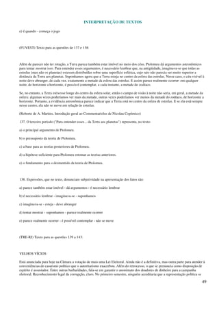 INTERPRETAÇÃO DE TEXTOS
49
e) é quando - começa o jogo
(FUVEST) Texto para as questões de 137 e 138:
Além de parecer não ter rotação, a Terra parece também estar imóvel no meio dos céus. Ptolomeu dá argumentos astronômicos
para tentar mostrar isso. Para entender esses argumentos, é necessário lembrar que, na antigüidade, imaginava-se que todas as
estrelas (mas não os planetas) estavam distribuídas sobre uma superfície esférica, cujo raio não parecia ser muito superior a
distância da Terra aos planetas. Suponhamos agora que a Terra esteja no centro da esfera das estrelas. Nesse caso, o céu visível à
noite deve abranger, de cada vez, exatamente a metade da esfera das estrelas. E assim parece realmente ocorrer: em qualquer
noite, de horizonte a horizonte, é possível contemplar, a cada instante, a metade do zodíaco.
Se, no entanto, a Terra estivesse longe do centro da esfera solar, então o campo de visão à noite não seria, em geral, a metade da
esfera: algumas vezes poderíamos ver mais da metade, outras vezes poderíamos ver menos da metade do zodíaco, de horizonte a
horizonte. Portanto, a evidência astronômica parece indicar que a Terra está no centro da esfera de estrelas. E se ela está sempre
nesse centro, ela não se move em relação às estrelas.
(Roberto de A. Martins, Introdução geral ao Commentariolus de Nicolau Copérnico)
137. O terceiro período ("Para entender esses... da Terra aos planetas") representa, no texto:
a) o principal argumento de Ptolomeu.
b) o pressuposto da teoria de Ptolomeu.
c) a base para as teorias posteriores de Ptolomeu.
d) a hipótese suficiente para Ptolomeu retomar as teorias anteriores.
e) o fundamento para o desmentido da teoria de Ptolomeu.
138. Expressões, que no texto, denunciam subjetividade na apresentação dos fatos são:
a) parece também estar imóvel - dá argumentos - é necessário lembrar
b) é necessário lembrar - imaginava-se - suponhamos
c) imaginava-se - esteja - deve abranger
d) tentar mostrar - suponhamos - parece realmente ocorrer
e) parece realmente ocorrer - é possível contemplar - não se move
(TRE-RJ) Texto para as questões 139 a 143:
VELHOS VÍCIOS
Está anunciada para hoje na Câmara a votação de mais uma Lei Eleitoral. Ainda não é a definitiva, mas outra parte para atender à
conveniências do casuísmo político que o autoritarismo exacerbou. Além do retrocesso, o que se prenuncia como disposição de
espírito é assustador. Entre outras barbaridades, fala-se em garantir o anonimato dos doadores de dinheiro para a campanha
eleitoral. Reconhecimento legal da corrupção, claro. No primeiro semestre, ninguém acreditaria que a representação política se
 