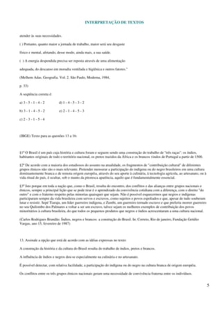 INTERPRETAÇÃO DE TEXTOS
5
atender às suas necessidades.
( ) Portanto, quanto maior a jornada de trabalho, maior será seu desgaste
físico e mental, afetando, desse modo, ainda mais, a sua saúde.
( ) A energia despendida precisa ser reposta através de uma alimentação
adequada, do descanso em moradia ventilada e higiênica e outros fatores."
(Melhem Adas. Geografia. Vol. 2. São Paulo, Moderna, 1984,
p. 33)
A seqüência correta é:
a) 3 - 5 - 1 - 4 - 2 d) 1 - 4 - 5 - 3 - 2
b) 3 - 1 - 4 - 5 - 2 e) 2 - 1 - 4 - 5 - 3
c) 2 - 3 - 1 - 5 - 4
(IBGE) Texto para as questões 13 a 16:
§1º O Brasil é um país cuja história e cultura foram e seguem sendo uma construção do trabalho de "três raças": os índios,
habitantes originais de todo o território nacional, os pretos trazidos da África e os brancos vindos de Portugal a partir de 1500.
§2º De acordo com a maioria dos estudiosos do assunto na atualidade, os fragmentos de "contribuição cultural" de diferentes
grupos étnicos não são o mais relevante. Pretender mensurar a participação do indígena ou do negro brasileiros em uma cultura
dominantemente branca e de remota origem européia, através do seu aporte à culinária, à tecnologia agrícola, ao artesanato, ou à
vida ritual do país, é ocultar, sob o manto da pitoresca aparência, aquilo que é fundamentalmente essencial.
§3º Isto porque em toda a nação que, como o Brasil, resulta do encontro, dos conflitos e das alianças entre grupos nacionais e
étnicos, sempre a principal lição que se pode tirar é o aprendizado da convivência cotidiana com a diferença, com o direito "do
outro" e com o fraterno respeito pelas minorias quaisquer que sejam. Não é possível esquecermos que negros e indígenas
participaram sempre da vida brasileira com servos e escravos, como sujeitos e povos espoliados e que, apesar de tudo souberam
lutar e resistir. Sepé Tiaraju, um líder guerreiro indígena, e Zumbi, um guerreiro tornado escravo e que preferiu morrer guerreiro
no seu Quilombo dos Palmares a voltar a ser um escravo, talvez sejam os melhores exemplos de contribuição dos povos
minoritários à cultura brasileira, do que todos os pequenos produtos que negros e índios acrescentaram a uma cultura nacional.
(Carlos Rodrigues Brandão. Índios, negros e brancos: a construção do Brasil. In: Correio, Rio de janeiro, Fundação Getúlio
Vargas, ano 15, fevereiro de 1987)
13. Assinale a opção que está de acordo com as idéias expressas no texto:
A construção da história e da cultura do Brasil resulta do trabalho de índios, pretos e brancos.
A influência de índios e negros deu-se especialmente na culinária e no artesanato.
É possível detectar, com relativa facilidade, a participação do indígena ou do negro na cultura branca de origem européia.
Os conflitos entre os três grupos étnicos nacionais geram uma necessidade de convivência fraterna entre os indivíduos.
 