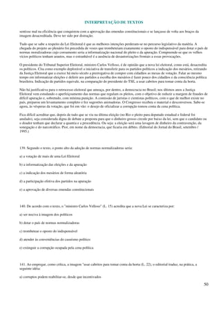 INTERPRETAÇÃO DE TEXTOS
50
sentisse mal na eficiência que conquistou com a aprovação das emendas constitucionais e se lançasse de volta aos braços da
imagem desacreditada. Deve ter sido por distração.
Tudo que se sabe a respeito da Lei Eleitoral é que as melhores intenções perderam-se no percurso legislativo da matéria. A
chegada do projeto ao plenário foi precedida de vozes que trombeteiam exatamente o oposto do indispensável para dotar o país de
normas moralizadoras cujo coroamento seria a informatização nacional do pleito e da apuração. Compreende-se que os velhos
vícios políticos tenham arautos, mas o estranhável é a ausência de desautorizações frontais a essas provocações.
O presidente do Tribunal Superior Eleitoral, ministro Carlos Velloso, é de opinião que a nova lei eleitoral, como está, desacredita
os políticos. Cita como exemplo deplorável a iniciativa de transferir para os partidos políticos a indicação dos mesários, retirando
da Justiça Eleitoral que a exerce há meio século a prerrogativa de compor com cidadãos as mesas de votação. Falar ao mesmo
tempo em informatizar eleições e deferir aos partidos a escolha dos mesários é fazer pouco dos cidadãos e da consciência política
brasileira. Indicação de partidos equivale, na comparação do presidente do TSE, a usar cabritos para tomar conta da horta.
Não há justificativa para o retrocesso eleitoral que ameaça, por dentro, a democracia no Brasil; nos últimos anos a Justiça
Eleitoral vem estudando o aperfeiçoamento das normas que regulam os pleitos, com o objetivo de reduzir a margem de fraudes de
difícil apuração e, sobretudo, com mínima punição. A comissão de juristas e cientistas políticos, com o que de melhor existe no
país, preparou um levantamento completo e fez sugestões animadoras. O Congresso recebeu o material e desconversou. Sabe-se
agora, às vésperas da votação, que foi em vão: o desejo de oficializar a corrupção tomou conta da cena política.
Fica difícil acreditar que, depois de tudo que se viu na última eleição (no Rio o pleito para deputado estadual e federal foi
anulado), seja considerada digna de debate a proposta para que o dinheiro grosso circule por baixo da lei, sem que o candidato ou
o doador tenham que declarar a quantia e a procedência. Ou seja: a eleição será uma lavagem de dinheiro da contravenção, da
sonegação e do narcotráfico. Pior, em nome da democracia, que ficaria em débito. (Editorial do Jornal do Brasil, setembro /
1995.)
139. Segundo o texto, o ponto alto da adoção de normas normalizadoras seria:
a) a votação de mais de uma Lei Eleitoral
b) a informatização das eleições e da apuração
c) a indicação dos mesários de forma aleatória
d) a participação efetiva dos partidos na apuração
e) a aprovação de diversas emendas constitucionais
140. De acordo com o texto, o "ministro Carlos Velloso" (L. 15) acredita que a nova Lei se caracteriza por:
a) ser nociva à imagem dos políticos
b) dotar o país de normas normalizadoras
c) trombetear o oposto do indispensável
d) atender às conveniências do casuísmo político
e) extinguir a corrupção ocupada pela cena política
141. Ao empregar, como crítica, a imagem "usar cabritos para tomar conta da horta (L. 22), o editorial traduz, na prática, a
seguinte idéia:
a) corruptos podem reabilitar-se, desde que incentivados
 